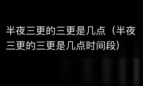 半夜三更的三更是几点（半夜三更的三更是几点时间段）