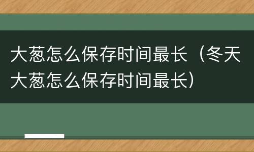 大葱怎么保存时间最长（冬天大葱怎么保存时间最长）