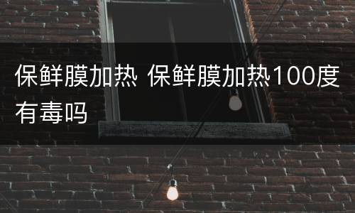 保鲜膜加热 保鲜膜加热100度有毒吗