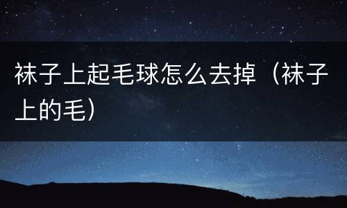 袜子上起毛球怎么去掉（袜子上的毛）
