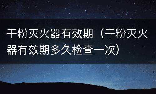 干粉灭火器有效期（干粉灭火器有效期多久检查一次）