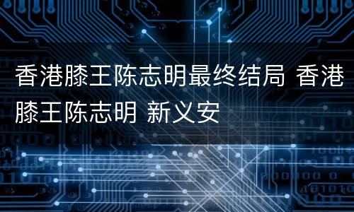 香港膝王陈志明最终结局 香港膝王陈志明 新义安