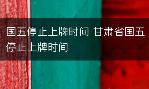 国五停止上牌时间 甘肃省国五停止上牌时间