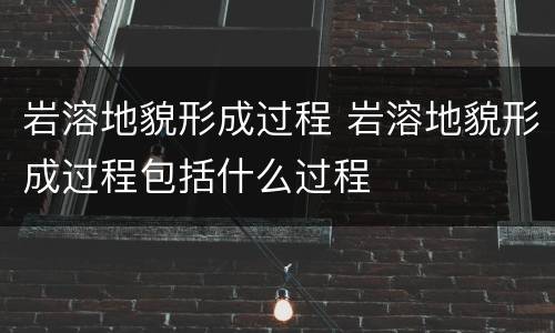 岩溶地貌形成过程 岩溶地貌形成过程包括什么过程