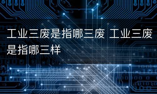 工业三废是指哪三废 工业三废是指哪三样
