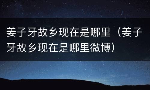 姜子牙故乡现在是哪里（姜子牙故乡现在是哪里微博）