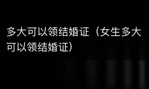 多大可以领结婚证（女生多大可以领结婚证）