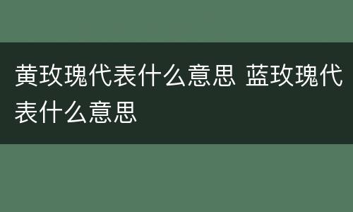 黄玫瑰代表什么意思 蓝玫瑰代表什么意思