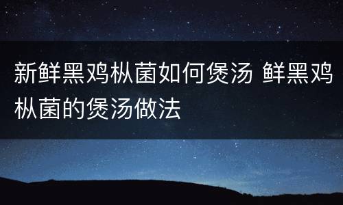 新鲜黑鸡枞菌如何煲汤 鲜黑鸡枞菌的煲汤做法