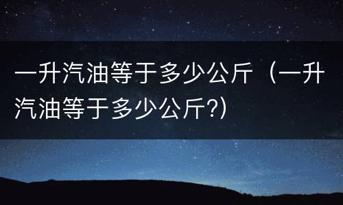 一升汽油等于多少公斤（一升汽油等于多少公斤?）