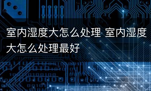 室内湿度大怎么处理 室内湿度大怎么处理最好