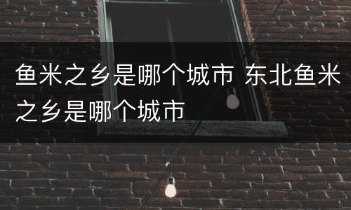 鱼米之乡是哪个城市 东北鱼米之乡是哪个城市