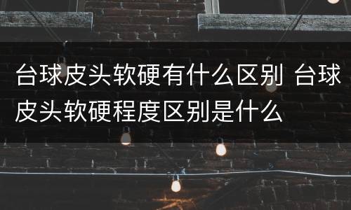 台球皮头软硬有什么区别 台球皮头软硬程度区别是什么