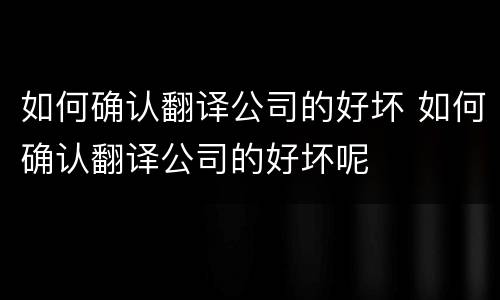 如何确认翻译公司的好坏 如何确认翻译公司的好坏呢