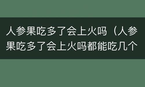 人参果吃多了会上火吗（人参果吃多了会上火吗都能吃几个）