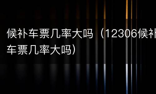 候补车票几率大吗（12306候补车票几率大吗）