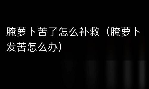 腌萝卜苦了怎么补救（腌萝卜发苦怎么办）