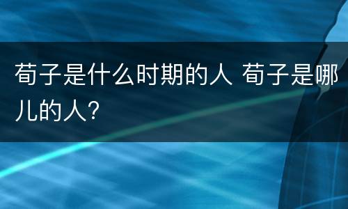 荀子是什么时期的人 荀子是哪儿的人?
