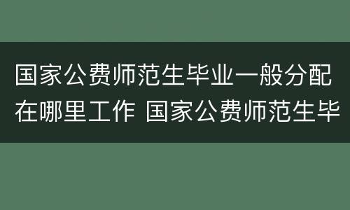 国家公费师范生毕业一般分配在哪里工作 国家公费师范生毕业一般分配什么工作
