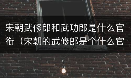 宋朝武修郎和武功郎是什么官衔（宋朝的武修郎是个什么官）