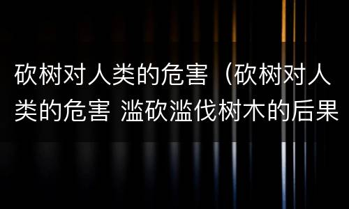 砍树对人类的危害（砍树对人类的危害 滥砍滥伐树木的后果危害）