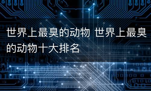 世界上最臭的动物 世界上最臭的动物十大排名