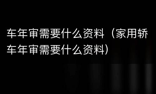 车年审需要什么资料（家用轿车年审需要什么资料）