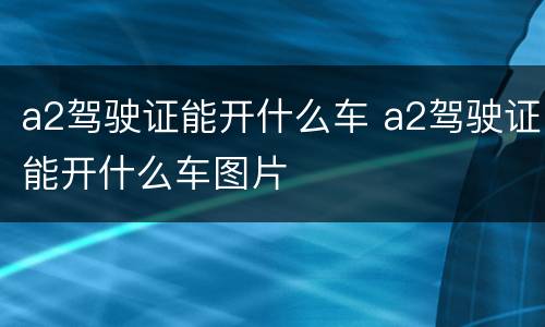 a2驾驶证能开什么车 a2驾驶证能开什么车图片