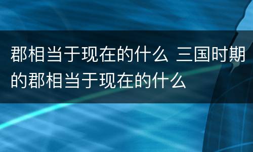 郡相当于现在的什么 三国时期的郡相当于现在的什么
