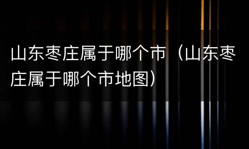 山东枣庄属于哪个市（山东枣庄属于哪个市地图）
