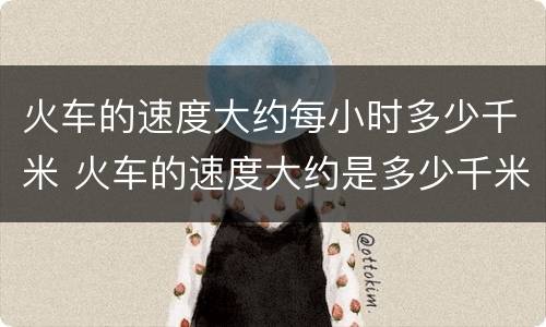 火车的速度大约每小时多少千米 火车的速度大约是多少千米每小时