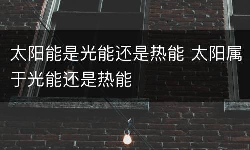 太阳能是光能还是热能 太阳属于光能还是热能