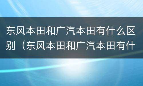 东风本田和广汽本田有什么区别（东风本田和广汽本田有什么区别?哪个更好?）