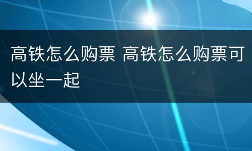 高铁怎么购票 高铁怎么购票可以坐一起