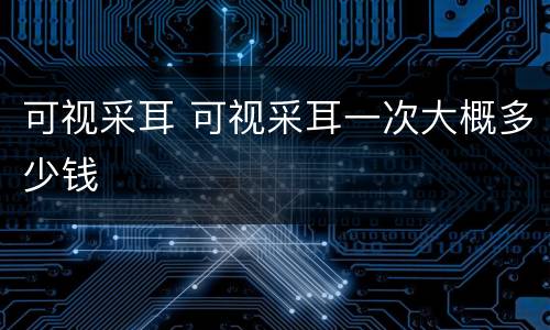可视采耳 可视采耳一次大概多少钱