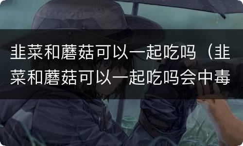韭菜和蘑菇可以一起吃吗（韭菜和蘑菇可以一起吃吗会中毒吗）