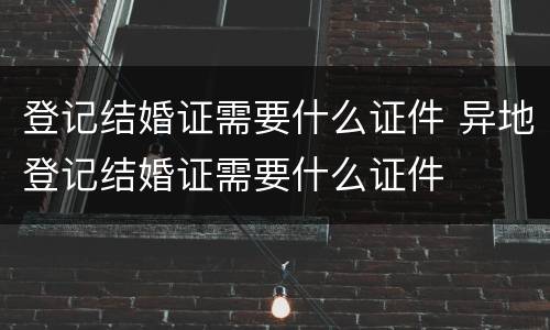 登记结婚证需要什么证件 异地登记结婚证需要什么证件