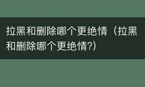 拉黑和删除哪个更绝情（拉黑和删除哪个更绝情?）