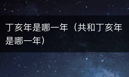 丁亥年是哪一年（共和丁亥年是哪一年）
