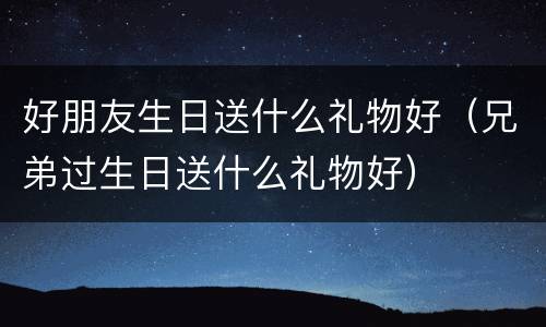 好朋友生日送什么礼物好（兄弟过生日送什么礼物好）