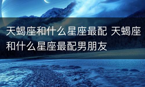 天蝎座和什么星座最配 天蝎座和什么星座最配男朋友