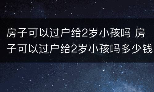 房子可以过户给2岁小孩吗 房子可以过户给2岁小孩吗多少钱