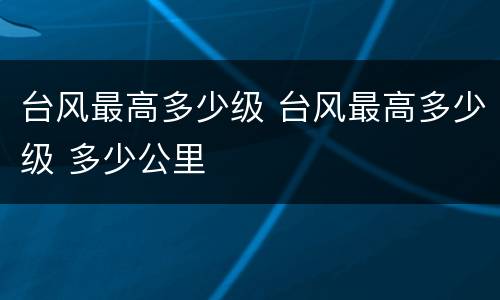 台风最高多少级 台风最高多少级 多少公里