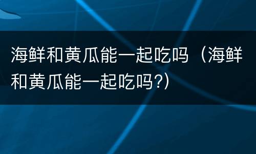 海鲜和黄瓜能一起吃吗（海鲜和黄瓜能一起吃吗?）