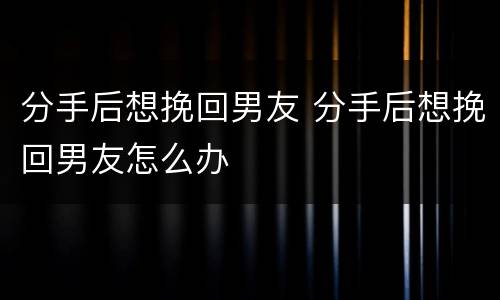 分手后想挽回男友 分手后想挽回男友怎么办