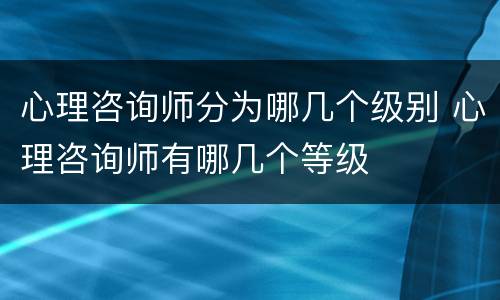 心理咨询师分为哪几个级别 心理咨询师有哪几个等级