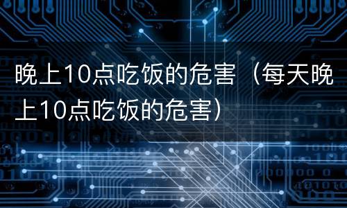 晚上10点吃饭的危害（每天晚上10点吃饭的危害）