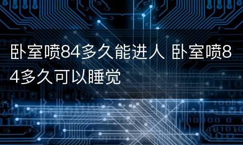 卧室喷84多久能进人 卧室喷84多久可以睡觉