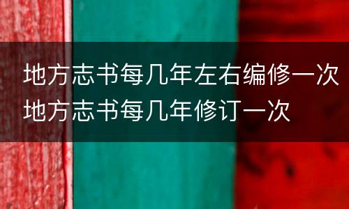  地方志书每几年左右编修一次 地方志书每几年修订一次	