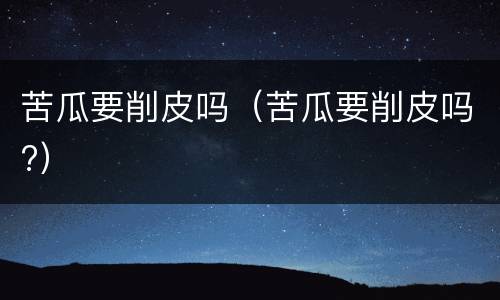 苦瓜要削皮吗（苦瓜要削皮吗?）